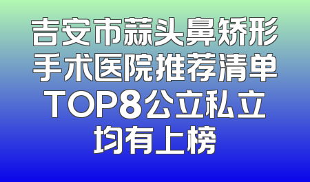 吉安市蒜头鼻矫形手术医院推荐清单TOP8公立私立均有上榜
