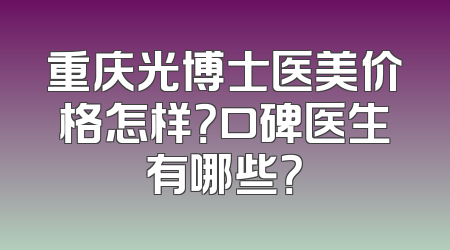 重庆光博士医美价格怎样？口碑医生有哪些？