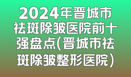2024年晋城市祛斑除皱医院前十强盘点(晋城市祛斑除皱整形医院)