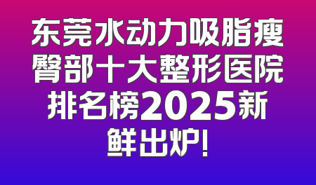 东莞水动力吸脂瘦臀部十大整形医院排名榜2025新鲜出炉!