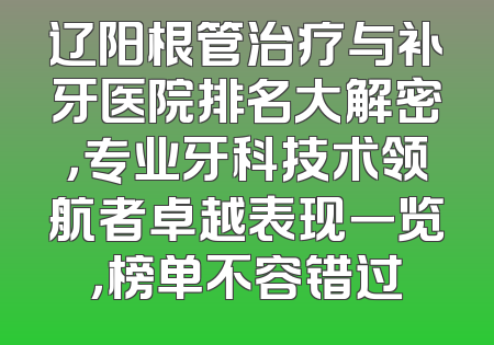 辽阳根管治疗与补牙医院排名大解密，专业牙科技术领航者卓越表现一览，榜单不容错过