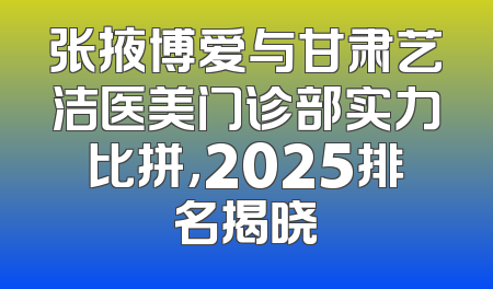 张掖博爱与甘肃艺洁医美门诊部实力比拼，2025排名揭晓