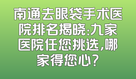 南通去眼袋手术医院排名揭晓：九家医院任您挑选，哪家得您心？