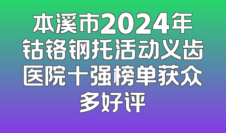 本溪市2024年钴铬钢托活动义齿医院十强榜单获众多好评