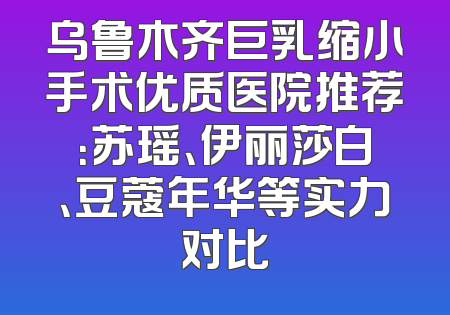 乌鲁木齐巨乳缩小手术优质医院推荐：苏瑶、伊丽莎白、豆蔻年华等实力对比
