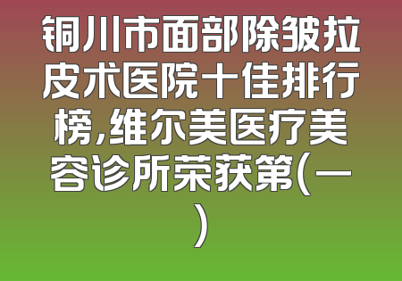 铜川市面部除皱拉皮术医院十佳排行榜，维尔美医疗美容诊所荣获第（一）