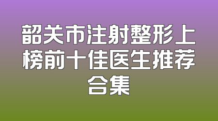 韶关市注射整形上榜前十佳医生推荐合集