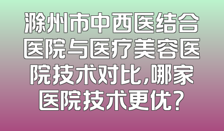 滁州市中西医结合医院与医疗美容医院技术对比，哪家医院技术更优？