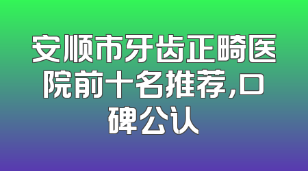 安顺市牙齿正畸医院前十名推荐，口碑公认