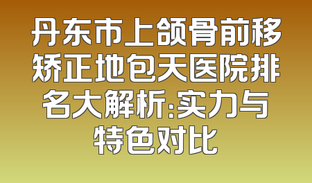 丹东市上颌骨前移矫正地包天医院排名大解析：实力与特色对比