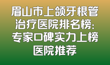 眉山市上颌牙根管治疗医院排名榜：专家口碑实力上榜医院推荐