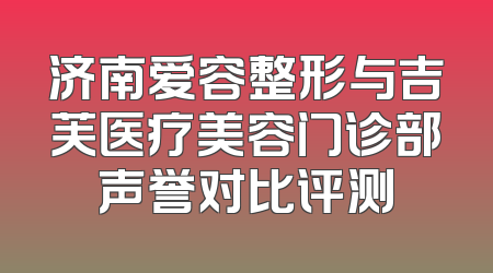 济南爱容整形与吉芙医疗美容门诊部声誉对比评测