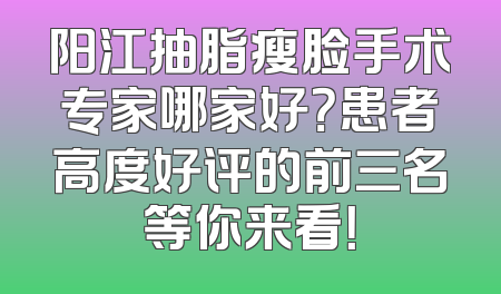 阳江抽脂瘦脸手术专家哪家好？患者高度好评的前三名等你来看！