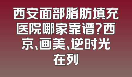 西安面部脂肪填充医院哪家靠谱？西京、画美、逆时光在列
