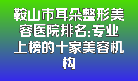 鞍山市耳朵整形美容医院排名：专业上榜的十家美容机构