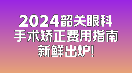 2024韶关眼科手术矫正费用指南新鲜出炉！