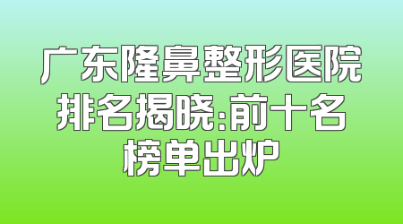 广东隆鼻整形医院排名揭晓：前十名榜单出炉