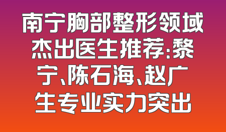 南宁胸部整形领域杰出医生推荐：黎宁、陈石海、赵广生专业实力突出
