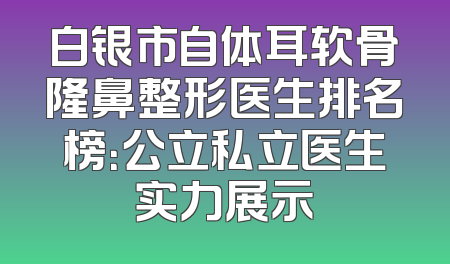 白银市自体耳软骨隆鼻整形医生排名榜：公立私立医生实力展示