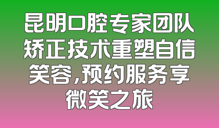 昆明口腔专家团队矫正技术重塑自信笑容，预约服务享微笑之旅