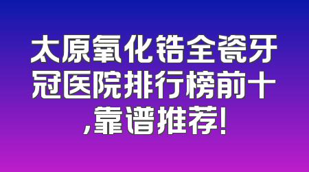 太原氧化锆全瓷牙冠医院排行榜前十，靠谱推荐！