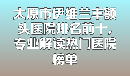 太原市伊维兰丰额头医院排名前十，专业解读热门医院榜单