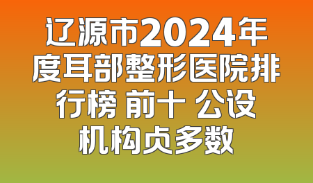 辽源市2024年度耳部整形医院排行榜 前十 公设机构占多数