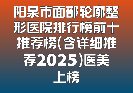 阳泉市面部轮廓整形医院排行榜前十推荐榜（含详细推荐2025）医美上榜