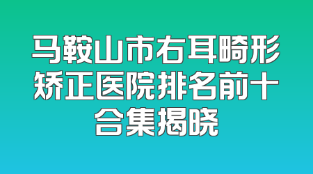 马鞍山市右耳畸形矫正医院排名前十合集揭晓