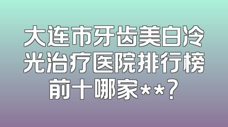 大连市牙齿美白冷光治疗医院排行榜前十哪家**？