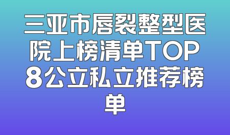 三亚市唇裂整型医院上榜清单TOP8公立私立推荐榜单
