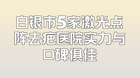 白银市5家激光点阵去疤医院实力与口碑俱佳