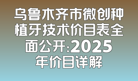 乌鲁木齐市微创种植牙技术价目表全面公开：2025年价目详解