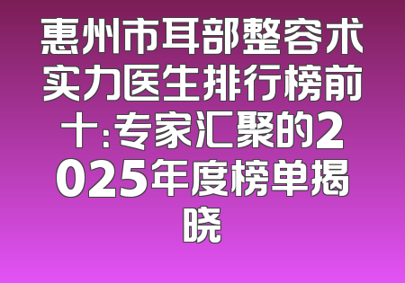 惠州市耳部整容术实力医生排行榜前十：专家汇聚的2025年度榜单揭晓