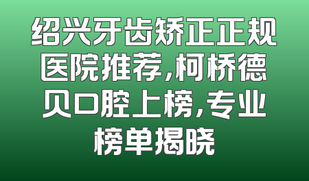绍兴牙齿矫正正规医院推荐，柯桥德贝口腔上榜，专业榜单揭晓