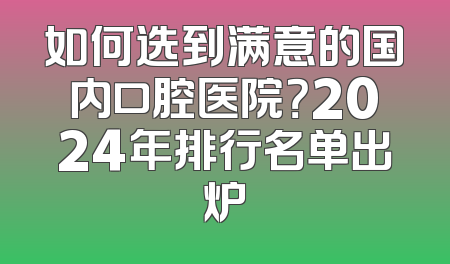 如何选到满意的国内口腔医院？2024年排行名单出炉
