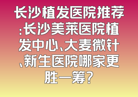 长沙植发医院推荐：长沙美莱医院植发中心、大麦微针、新生医院哪家更胜一筹？