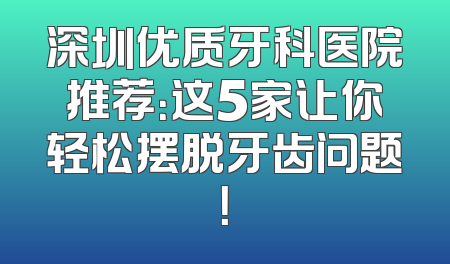 深圳优质牙科医院推荐：这5家让你轻松摆脱牙齿问题！