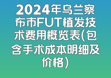 2024年乌兰察布市FUT植发技术费用概览表（包含手术成本明细及价格）