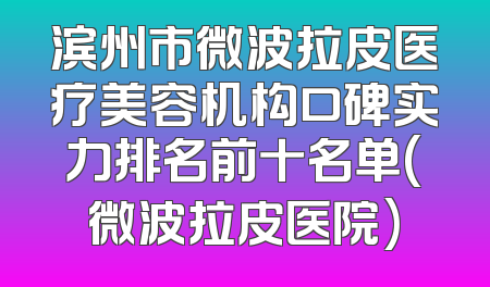滨州市微波拉皮医疗美容机构口碑实力排名前十名单(微波拉皮医院)