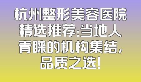 杭州整形美容医院精选推荐：当地人青睐的机构集结，品质之选！