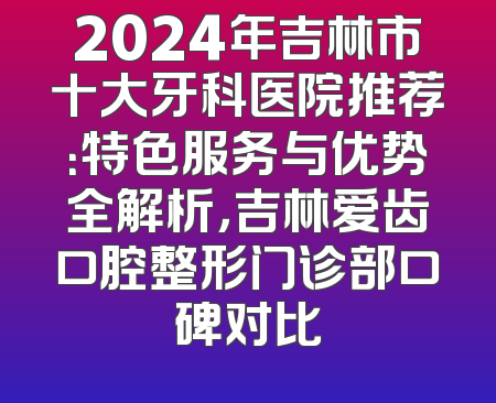2024年吉林市十大牙科医院推荐：特色服务与优势全解析，吉林爱齿口腔整形门诊部口碑对比