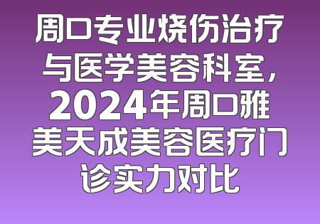 周口专业烧伤治疗与医学美容科室，2024年周口雅美天成美容医疗门诊实力对比