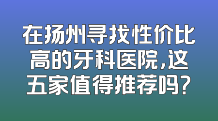 在扬州寻找性价比高的牙科医院，这五家值得推荐吗？