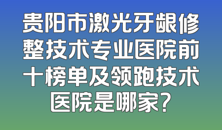 贵阳市激光牙龈修整技术专业医院前十榜单及领跑技术医院是哪家？
