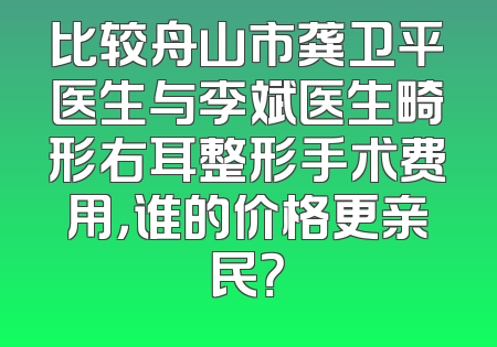 比较舟山市龚卫平医生与李斌医生畸形右耳整形手术费用，谁的价格更亲民？