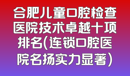 合肥儿童口腔检查医院技术卓越十项排名（连锁口腔医院名扬实力显著）