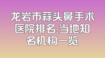 龙岩市蒜头鼻手术医院排名：当地知名机构一览
