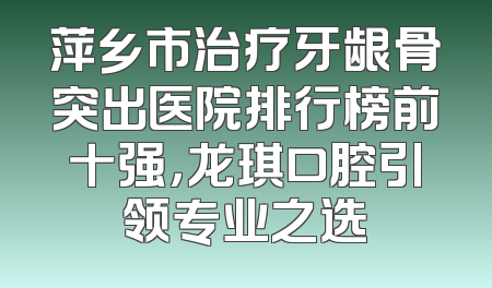 萍乡市治疗牙龈骨突出医院排行榜前十强，龙琪口腔引领专业之选