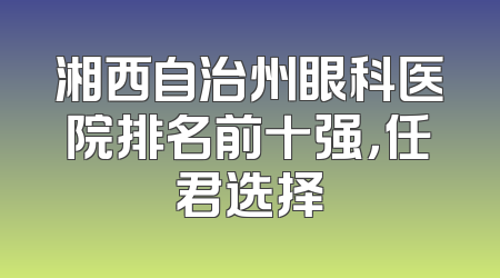 湘西自治州眼科医院排名前十强，任君选择
